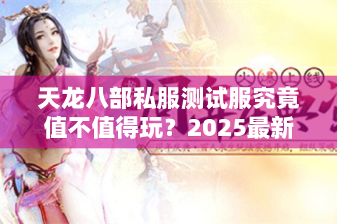天龙八部私服测试服究竟值不值得玩?2025最新实测报告揭秘 天龙八部私服测试服究竟值不值得玩?2025最新实测报告揭秘