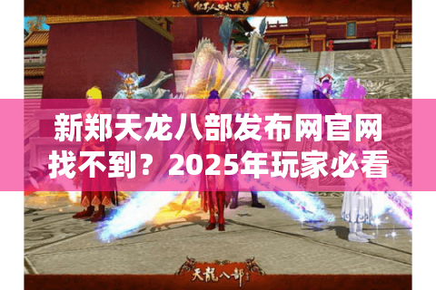 新郑天龙八部发布网官网找不到？2025年玩家必看避坑指南