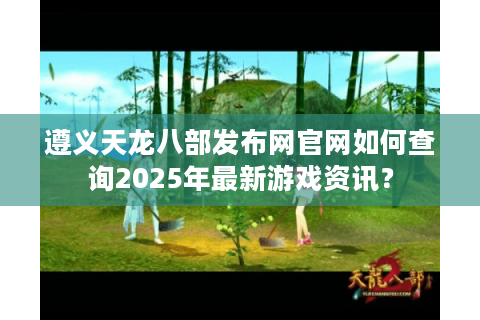 遵义天龙八部发布网官网如何查询2025年最新游戏资讯? 遵义天龙八部发布网官网如何查询2025年最新游戏资讯?