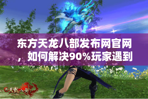 东方天龙八部发布网官网,如何解决90%玩家遇到的下载慢、更新卡顿问题? 东方天龙八部发布网官网,如何解决90%玩家遇到的下载慢、更新卡顿问题?