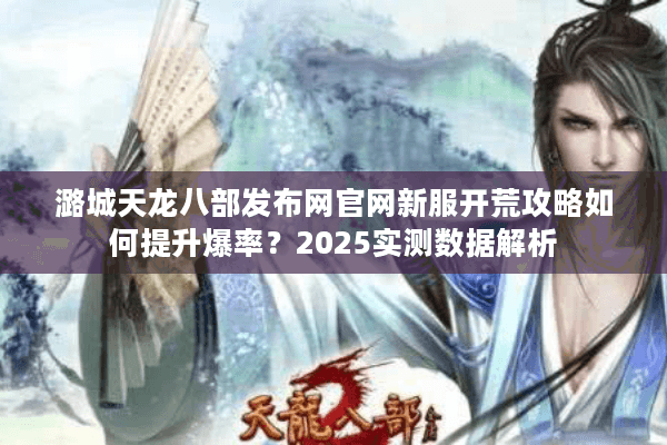 潞城天龙八部发布网官网新服开荒攻略如何提升爆率？2025实测数据解析