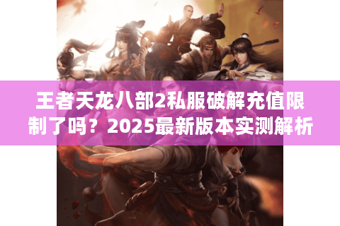 王者天龙八部2私服破解充值限制了吗？2025最新版本实测解析