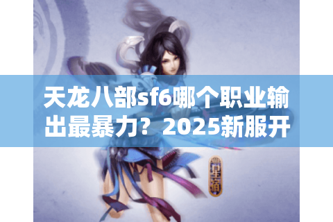 天龙八部sf6哪个职业输出最暴力？2025新服开荒实测数据揭秘