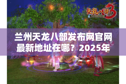 兰州天龙八部发布网官网最新地址在哪?2025年玩家必看攻略 兰州天龙八部发布网官网最新地址在哪?2025年玩家必看攻略
