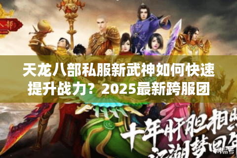 天龙八部私服新武神如何快速提升战力？2025最新跨服团战攻略解析