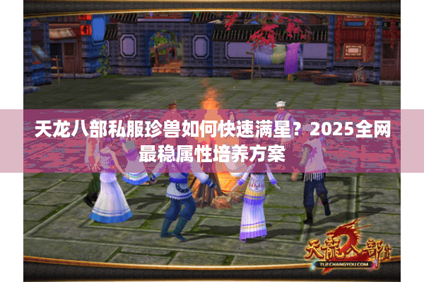 天龙八部私服珍兽如何快速满星?2025全网最稳属性培养方案 天龙八部私服珍兽如何快速满星?2025全网最稳属性培养方案