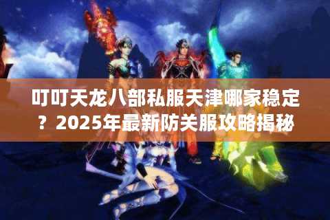 叮叮天龙八部私服天津哪家稳定？2025年最新防关服攻略揭秘