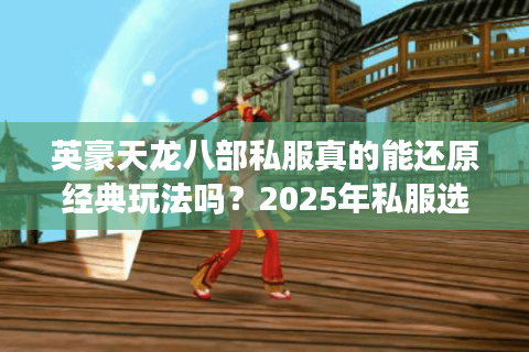 英豪天龙八部私服真的能还原经典玩法吗?2025年私服选择指南 英豪天龙八部私服真的能还原经典玩法吗?2025年私服选择指南