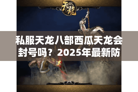 私服天龙八部西瓜天龙会封号吗?2025年最新防封操作指南 私服天龙八部西瓜天龙会封号吗?2025年最新防封操作指南