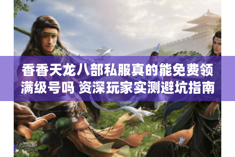 香香天龙八部私服真的能免费领满级号吗 资深玩家实测避坑指南 香香天龙八部私服真的能免费领满级号吗 资深玩家实测避坑指南
