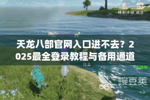 天龙八部官网入口进不去?2025最全登录教程与备用通道 天龙八部官网入口进不去?2025最全登录教程与备用通道