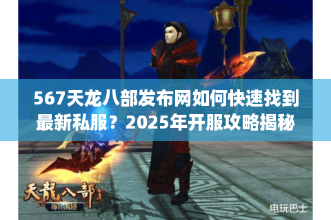 567天龙八部发布网如何快速找到最新私服？2025年开服攻略揭秘