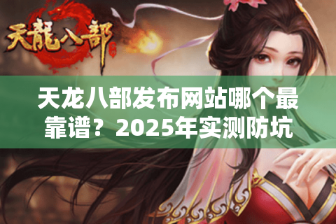 天龙八部发布网站哪个最靠谱?2025年实测防坑指南 天龙八部发布网站哪个最靠谱?2025年实测防坑指南