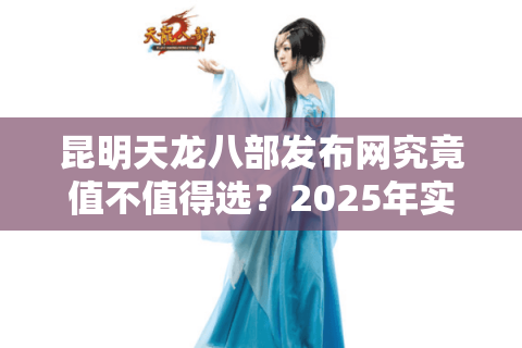 昆明天龙八部发布网究竟值不值得选?2025年实测避坑指南 昆明天龙八部发布网究竟值不值得选?2025年实测避坑指南