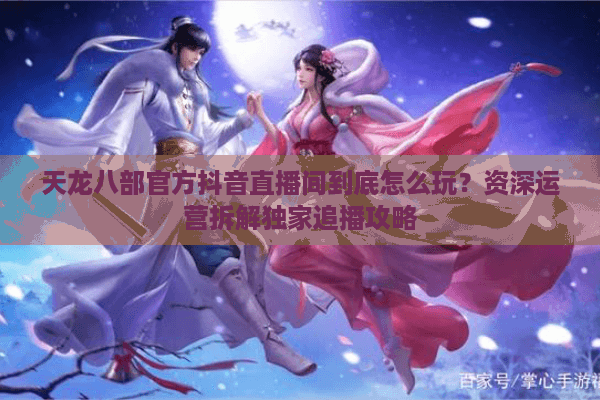 天龙八部官方抖音直播间到底怎么玩？资深运营拆解独家追播攻略