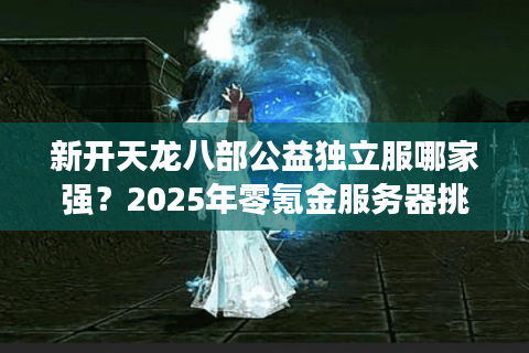 新开天龙八部公益独立服哪家强？2025年零氪金服务器挑选攻略