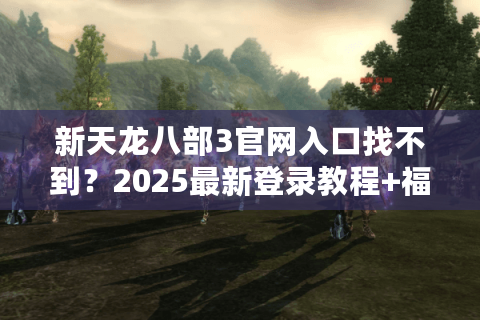 新天龙八部3官网入口找不到？2025最新登录教程+福利领取攻略