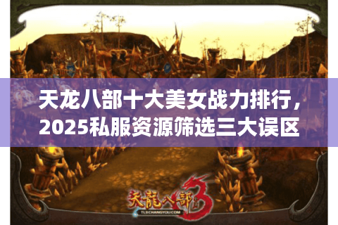 天龙八部十大美女战力排行,2025私服资源筛选三大误区 天龙八部十大美女战力排行,2025私服资源筛选三大误区