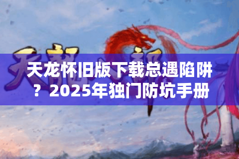 天龙怀旧版下载总遇陷阱?2025年独门防坑手册揭秘 天龙怀旧版下载总遇陷阱?2025年独门防坑手册揭秘