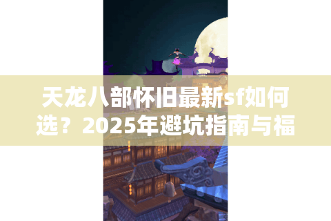 天龙八部怀旧最新sf如何选?2025年避坑指南与福利攻略 天龙八部怀旧最新sf如何选?2025年避坑指南与福利攻略