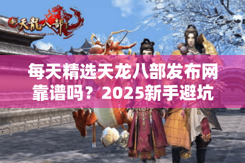 每天精选天龙八部发布网靠谱吗?2025新手避坑必看指南 每天精选天龙八部发布网靠谱吗?2025新手避坑必看指南