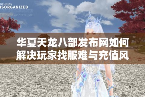 华夏天龙八部发布网如何解决玩家找服难与充值风险?2025新服攻略实测 华夏天龙八部发布网如何解决玩家找服难与充值风险?2025新服攻略实测