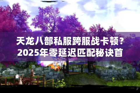 天龙八部私服跨服战卡顿?2025年零延迟匹配秘诀首曝 天龙八部私服跨服战卡顿?2025年零延迟匹配秘诀首曝