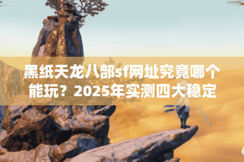 黑纸天龙八部sf网址究竟哪个能玩？2025年实测四大稳定服务器