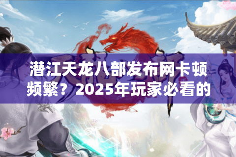 潜江天龙八部发布网卡顿频繁？2025年玩家必看的流畅登录解决方案