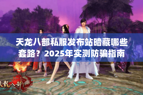 天龙八部私服发布站暗藏哪些套路?2025年实测防骗指南 天龙八部私服发布站暗藏哪些套路?2025年实测防骗指南