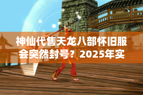 神仙代售天龙八部怀旧服会突然封号?2025年实测避坑手册 神仙代售天龙八部怀旧服会突然封号?2025年实测避坑手册