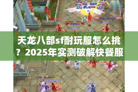 天龙八部sf耐玩服怎么挑?2025年实测破解快餐服套路 天龙八部sf耐玩服怎么挑?2025年实测破解快餐服套路