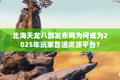 北海天龙八部发布网为何成为2025年玩家首选资源平台？