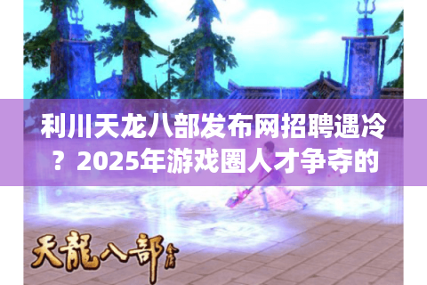利川天龙八部发布网招聘遇冷?2025年游戏圈人才争夺的破局指南 利川天龙八部发布网招聘遇冷?2025年游戏圈人才争夺的破局指南