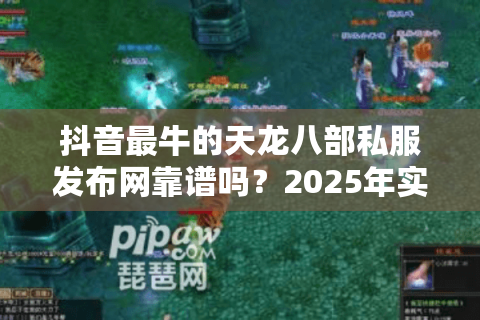 抖音最牛的天龙八部私服发布网靠谱吗?2025年实测避坑清单 抖音最牛的天龙八部私服发布网靠谱吗?2025年实测避坑清单