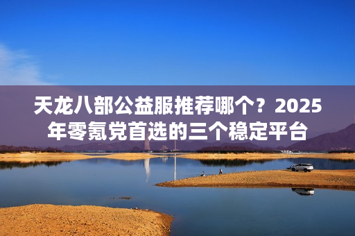 天龙八部公益服推荐哪个?2025年零氪党首选的三个稳定平台 天龙八部公益服推荐哪个?2025年零氪党首选的三个稳定平台