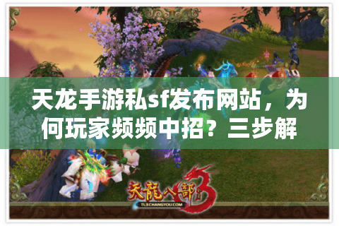 天龙手游私sf发布网站，为何玩家频频中招？三步解锁安全入口