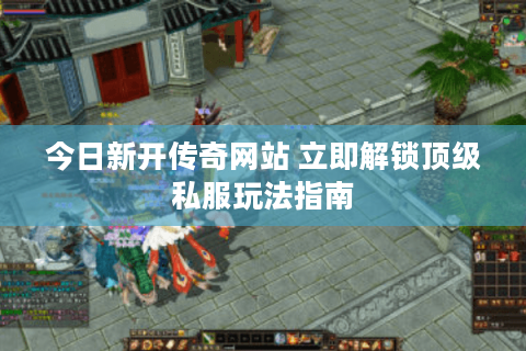 今日新开传奇网站 立即解锁顶级私服玩法指南 今日新开传奇网站 立即解锁顶级私服玩法指南