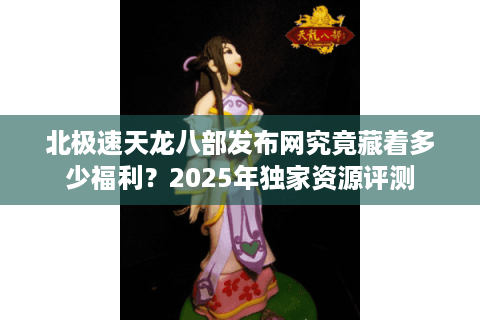 北极速天龙八部发布网究竟藏着多少福利？2025年独家资源评测