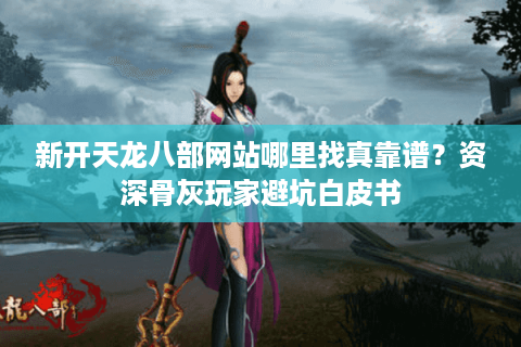 新开天龙八部网站哪里找真靠谱?资深骨灰玩家避坑白皮书 新开天龙八部网站哪里找真靠谱?资深骨灰玩家避坑白皮书