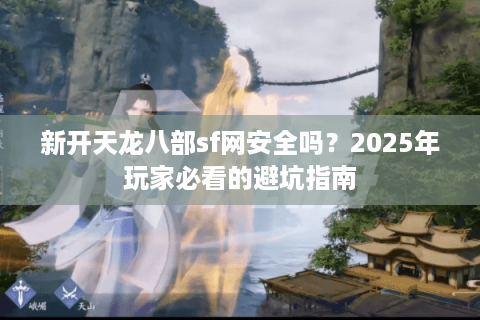 新开天龙八部sf网安全吗?2025年玩家必看的避坑指南 新开天龙八部sf网安全吗?2025年玩家必看的避坑指南