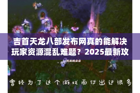 吉首天龙八部发布网真的能解决玩家资源混乱难题？2025最新攻略揭秘