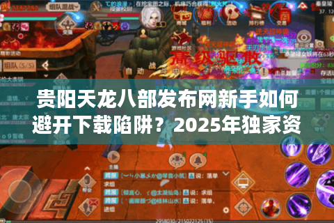 贵阳天龙八部发布网新手如何避开下载陷阱？2025年独家资源导航指南