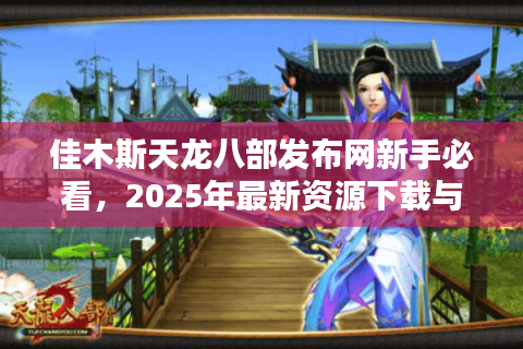 佳木斯天龙八部发布网新手必看,2025年最新资源下载与独家攻略指南 佳木斯天龙八部发布网新手必看,2025年最新资源下载与独家攻略指南