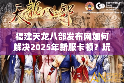 福建天龙八部发布网如何解决2025年新服卡顿?玩家必看避坑指南 福建天龙八部发布网如何解决2025年新服卡顿?玩家必看避坑指南