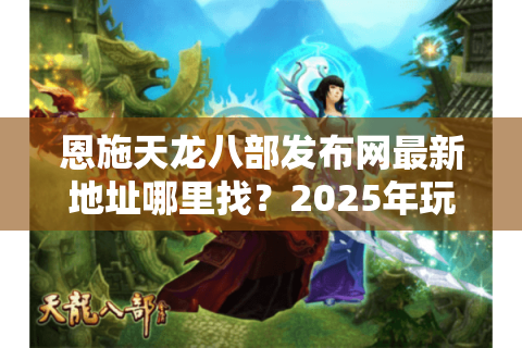 恩施天龙八部发布网最新地址哪里找？2025年玩家必看的3个安全下载渠道