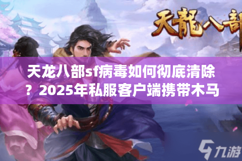 天龙八部sf病毒如何彻底清除?2025年私服客户端携带木马最新防护指南 天龙八部sf病毒如何彻底清除?2025年私服客户端携带木马最新防护指南