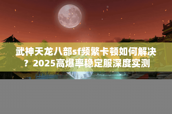 武神天龙八部sf频繁卡顿如何解决？2025高爆率稳定服深度实测