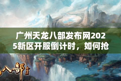 广州天龙八部发布网2025新区开服倒计时,如何抢注高爆率角色? 广州天龙八部发布网2025新区开服倒计时,如何抢注高爆率角色?