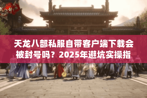 天龙八部私服自带客户端下载会被封号吗?2025年避坑实操指南 天龙八部私服自带客户端下载会被封号吗?2025年避坑实操指南
